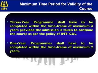 Maximum Time Period for Validity of the Course Three-Year Programme shall have to be completed within the time-frame of maximum 4 years provided the admission is taken to continue the course as per the policy of IMT-CDL. One-Year Programmes shall have to be completed within the time-frame of maximum 2 years.  