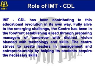 Role of IMT - CDL IMT - CDL has been contributing to this educational revolution in its own way. Fully alive to the emerging challenge, the Centre has been in the forefront establishing a lead through preparing managers of tomorrow with distinct vision blended with technology and skills. The centre strives to create leaders in management and entrepreneurship by helping its students acquire the necessary skills.  