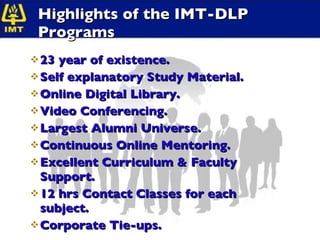Highlights of the IMT-DLP Programs 23 year of existence. Self explanatory Study Material. Online Digital Library. Video Conferencing. Largest Alumni Universe. Continuous Online Mentoring. Excellent Curriculum & Faculty Support. 12 hrs Contact Classes for each subject. Corporate Tie-ups. 