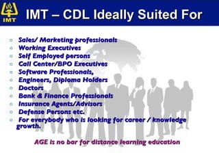 IMT – CDL Ideally Suited For Sales/ Marketing professionals  Working Executives  Self Employed persons  Call Center/BPO Executives  Software Professionals, Engineers, Diploma Holders Doctors Bank & Finance Professionals Insurance Agents/Advisors Defense Persons etc. For everybody who is looking for career / knowledge growth. AGE is no bar for distance learning education 