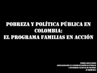 POBREZA Y POLÍTICA PÚBLICA EN
COLOMBIA:
EL PROGRAMA FAMILIAS EN ACCIÓN
PedroGarcíaGómez
EspecializaciónenAnálisisdePolíticasPúblicas
UNIVERSIDADNACIONALDECOLOMBIA
Juniode2014
 