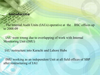Introduction  The Internal Audit Units (IAUs) operative at  the  BSC offices up to 2008-09 IAU went wrong due to overlapping of work with Internal Monitoring Unit (IMU)  IAU restructure into Karachi and Lahore Hubs IMU working as an independent Unit at all field offices of SBP after restructuring of IAU 