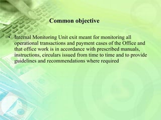 Common objective Internal Monitoring Unit exit meant for monitoring all operational transactions and payment cases of the Office and that office work is in accordance with prescribed manuals, instructions, circulars issued from time to time and to provide guidelines and recommendations where required 