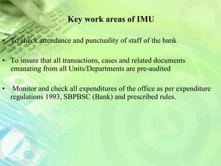 Key work areas of IMU To check attendance and punctuality of staff of the bank  To insure that all transactions, cases and related documents emanating from all Units/Departments are pre-audited Monitor and check all expenditures of the office as per expenditure regulations 1993, SBPBSC (Bank) and prescribed rules. 