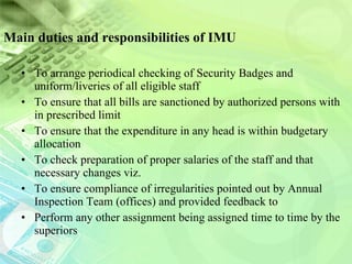 Main duties and responsibilities of IMU To arrange periodical checking of Security Badges and uniform/liveries of all eligible staff  To ensure that all bills are sanctioned by authorized persons with in prescribed limit To ensure that the expenditure in any head is within budgetary allocation  To check preparation of proper salaries of the staff and that necessary changes viz.  To ensure compliance of irregularities pointed out by Annual Inspection Team (offices) and provided feedback to  Perform any other assignment being assigned time to time by the superiors 