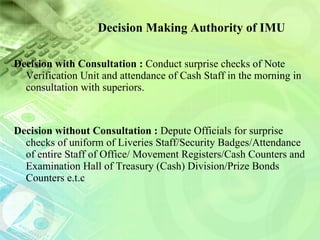 Decision Making Authority of IMU Decision with Consultation :  Conduct surprise checks of Note Verification Unit and attendance of Cash Staff in the morning in consultation with superiors. Decision without Consultation :  Depute Officials for surprise checks of uniform of Liveries Staff/Security Badges/Attendance of entire Staff of Office/ Movement Registers/Cash Counters and Examination Hall of Treasury (Cash) Division/Prize Bonds Counters e.t.c 