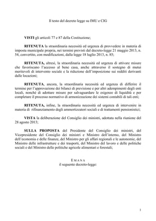 1
Il testo del decreto legge su IMU e CIG
VISTI gli articoli 77 e 87 della Costituzione;
RITENUTA la straordinaria necessità ed urgenza di provvedere in materia di
imposta municipale propria, nei termini previsti dal decreto-legge 21 maggio 2013, n.
54, convertito, con modificazioni, dalla legge 18 luglio 2013, n. 85;
RITENUTA, altresì, la straordinaria necessità ed urgenza di attivare misure
che favoriscano l’accesso al bene casa, anche attraverso il sostegno di mutui
meritevoli di intervento sociale e la riduzione dell’imposizione sui redditi derivanti
dalle locazioni;
RITENUTA, ancora, la straordinaria necessità ed urgenza di differire il
termine per l’approvazione dei bilanci di previsione e per altri adempimenti degli enti
locali, nonché di adottare misure per salvaguardare le esigenze di liquidità e per
completare il processo normativo di armonizzazione dei sistemi contabili di tali enti;
RITENUTA, infine, la straordinaria necessità ed urgenza di intervenire in
materia di rifinanziamento degli ammortizzatori sociali e di trattamenti pensionistici;
VISTA la deliberazione del Consiglio dei ministri, adottata nella riunione del
28 agosto 2013;
SULLA PROPOSTA del Presidente del Consiglio dei ministri, del
Vicepresidente del Consiglio dei ministri e Ministro dell’interno, del Ministro
dell’economia e delle finanze, del Ministro per gli affari regionali e le autonomie, del
Ministro delle infrastrutture e dei trasporti, del Ministro del lavoro e delle politiche
sociali e del Ministro delle politiche agricole alimentari e forestali;
E M A N A
il seguente decreto-legge:
 