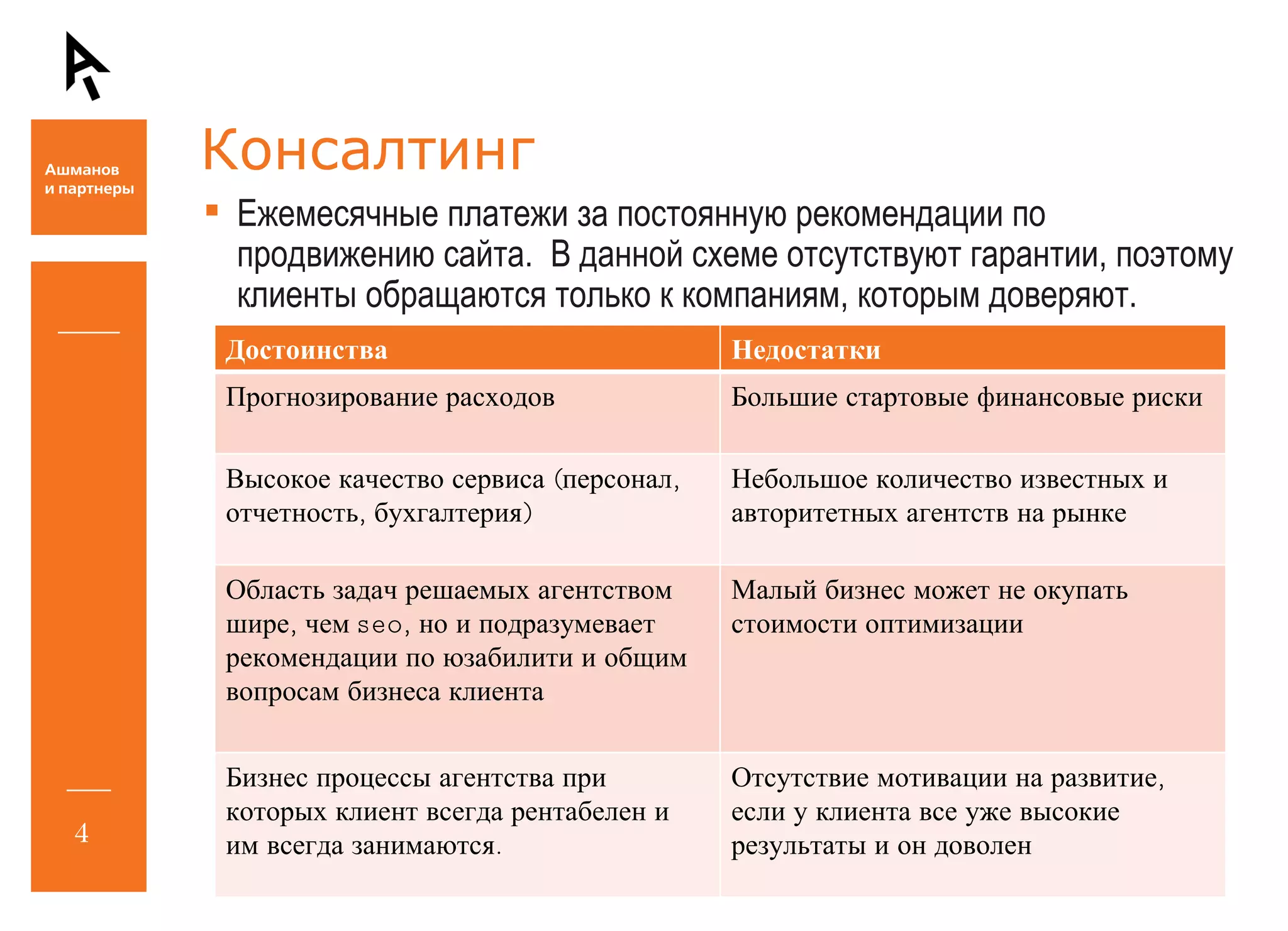 Консалтинг Ежемесячные платежи за постоянную рекомендации по продвижению сайта.  В данной схеме отсутствуют гарантии, поэтому клиенты обращаются только к компаниям, которым доверяют. Достоинства Недостатки Прогнозирование расходов Большие стартовые финансовые риски Высокое качество сервиса (персонал, отчетность, бухгалтерия) Небольшое количество известных и авторитетных агентств на рынке Область задач решаемых агентством шире, чем  seo , но и подразумевает рекомендации по юзабилити и общим вопросам бизнеса клиента Малый бизнес может не окупать стоимости оптимизации Бизнес процессы агентства при которых клиент всегда рентабелен и им всегда занимаются. Отсутствие мотивации на развитие, если у клиента все уже высокие результаты и он доволен 