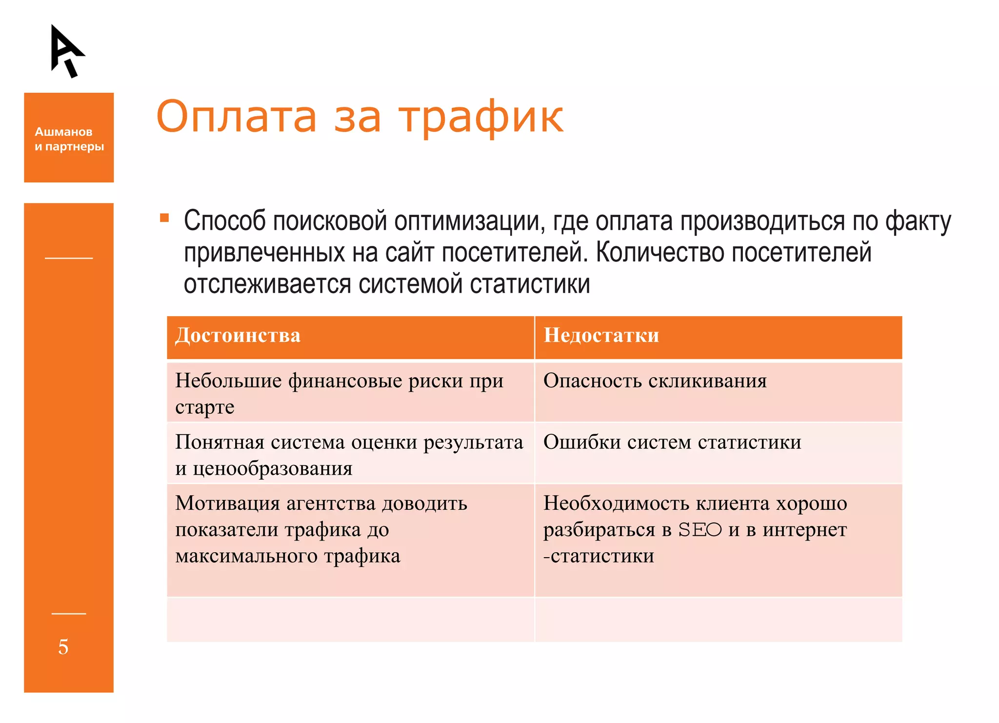 Оплата за трафик Способ поисковой оптимизации, где оплата производиться по факту привлеченных на сайт посетителей. Количество посетителей отслеживается системой статистики Достоинства Недостатки Небольшие финансовые риски при старте Опасность скликивания Понятная система оценки результата и ценообразования Ошибки систем статистики Мотивация агентства доводить показатели трафика до максимального трафика Необходимость клиента хорошо разбираться в  SEO  и в интернет -статистики 