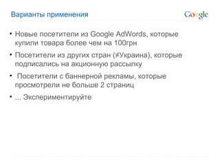 Варианты применения Новые посетители из  Google AdWords , которые купили товара более чем на 100грн Посетители из других стран (≠Украина), которые подписались на акционную рассылку Посетители с баннерной рекламы, которые просмотрели не больше 2 страниц ... Экспериментируйте 