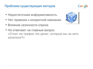 Проблема существующих методов Недостаточная информативность Нет привязки к конкретной кампании Влияние сезонности спроса Не отвечают на главный вопрос:  «Стоит ли трафик тех денег, которые мы за него залатили?» 