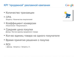 KPI “ продажной ”  рекламной кампании  Количество транзакции CPA Затраты   /  Количество покупателей Коэффициент конверсии ( Посетители  /  Покупатели ) % Средняя цена покупки Доход   /  Кол-во единиц проданного товара Кол-во единиц товара на одного покупателя Время принятия решения о покупке ROI (  ( Доход   -   Затраты )   /   Затраты  ) % 