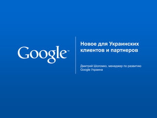 Новое для Украинских клиентов и партнеров  Дмитрий Шоломко, менеджер по развитию Google Украина 