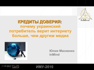 КРЕДИТЫ ДОВЕРИЯ :  почему украинский потребитель верит интернету больше, чем другим медиа Юлия Масиенко InMind ИМУ-2010 
