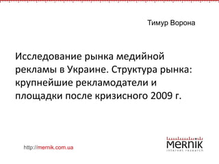 Тимур Ворона Исследование рынка медийной рекламы в Украине. Структура рынка: крупнейшие рекламодатели и площадки после кризисного 2009 г.  http://mernik.com.ua 