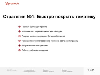 © 2010 Promodo  www.promodo.ru [email_address] Москва +7(495) 979-98-54 Стратегия №1: Быстро покрыть тематику   из  37   Полный SEO-аудит проекта  Максимально широкое семантическое ядро  Покупка множества ссылок, большие бюджеты Написание оптимизированного текста на все уровни страниц  Запуск контекстной рекламы  Работа с общими запросами  Харьков +3(8057)  752-54-62 