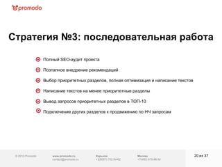 © 2010 Promodo  www.promodo.ru [email_address] Москва +7(495) 979-98-54 Стратегия №3: последовательная работа   из  37   Полный SEO-аудит проекта  Поэтапное внедрение рекомендаций  Выбор приоритетных разделов, полная оптимизация и написание текстов  Написание текстов на менее приоритетные разделы  Вывод запросов приоритетных разделов в ТОП-10 Подключение других разделов к продвижению по НЧ запросам   Харьков +3(8057)  752-54-62 