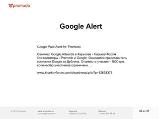 © 2010 Promodo  www.promodo.ru [email_address] Москва +7(495) 979-98-54 Google Alert из  37   Харьков +3(8057)  752-54-62 Google Web Alert for: Promodo Семинар Google.Adwords в Харькове - Харьков Форум Организаторы - Promodo и Google. Ожидается представитель компании Google из Дублина. Стоимость участия - 1000 грн, количество участников ограничено. ... www.kharkovforum.com/showthread.php?p=12693371  