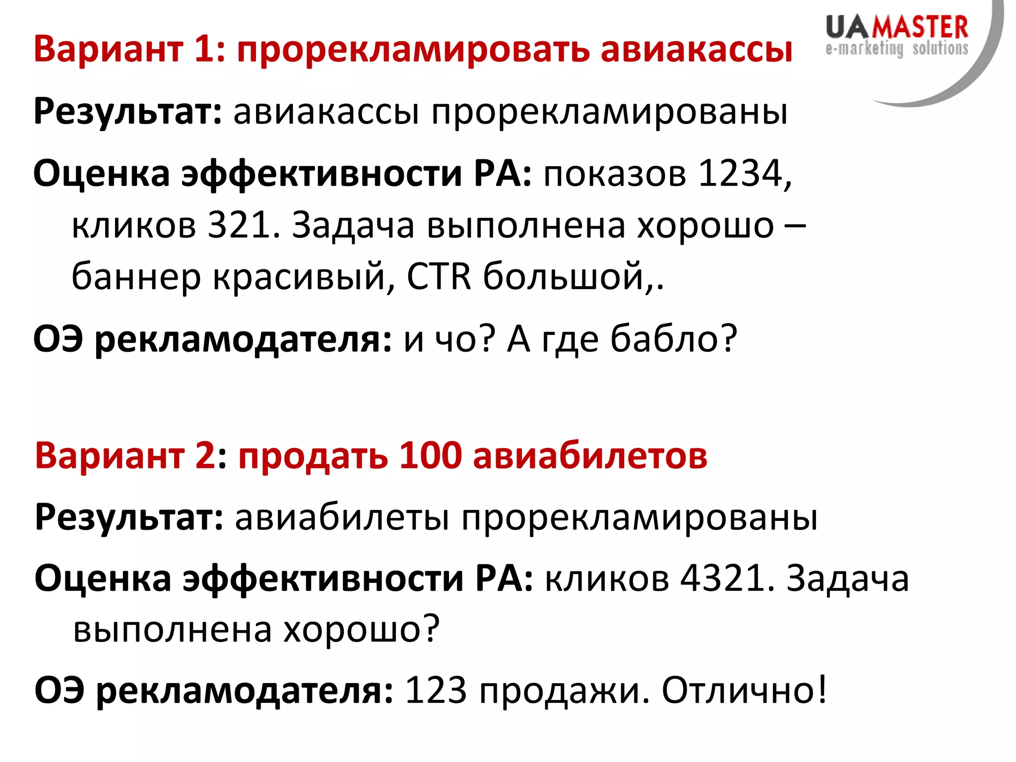 Вариант 1: прорекламировать авиакассы Результат:  авиакассы прорекламированы Оценка эффективности РА:  показов 1234, кликов 321. Задача выполнена хорошо –  баннер красивый,   CTR  большой, . ОЭ рекламодателя:  и чо? А где бабло? Вариант 2 :  продать 100 авиабилетов Результат:  авиабилеты прорекламированы Оценка эффективности РА:  кликов 4321. Задача выполнена хорошо? ОЭ рекламодателя:  123 продажи. Отлично! 