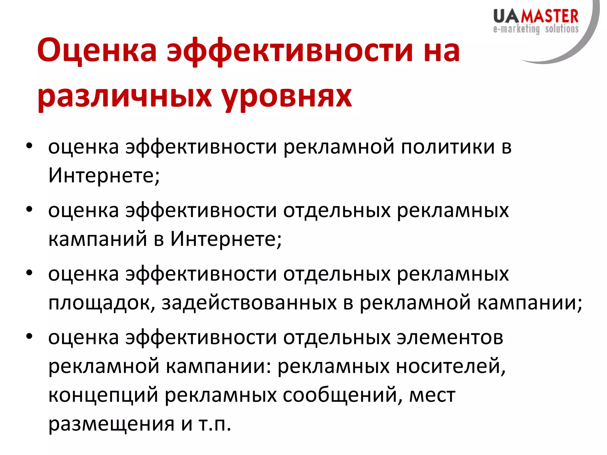 Оценка эффективности на различных уровнях оценка эффективности рекламной политики в Интернете; оценка эффективности отдельных рекламных кампаний в Интернете; оценка эффективности отдельных рекламных площадок, задействованных в рекламной кампании; оценка эффективности отдельных элементов рекламной кампании: рекламных носителей, концепций рекламных сообщений, мест размещения и т.п. 