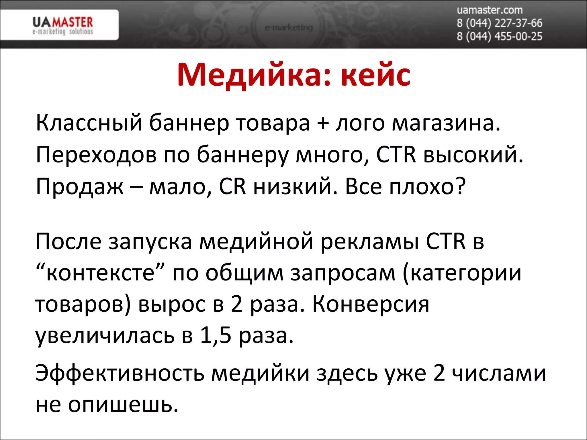 Медийка: кейс Классный баннер товара + лого магазина. Переходов по баннеру много,  CTR  в ысокий. Продаж – мало,  CR  низкий. Все плохо? После запуска медийной реклам ы  CTR  в “контексте” по общим запросам (категории товаров) в ырос в 2 раза. Конверсия увеличилась в 1,5 раза. Эффективность медийки здесь уже 2 числами не опишешь. 