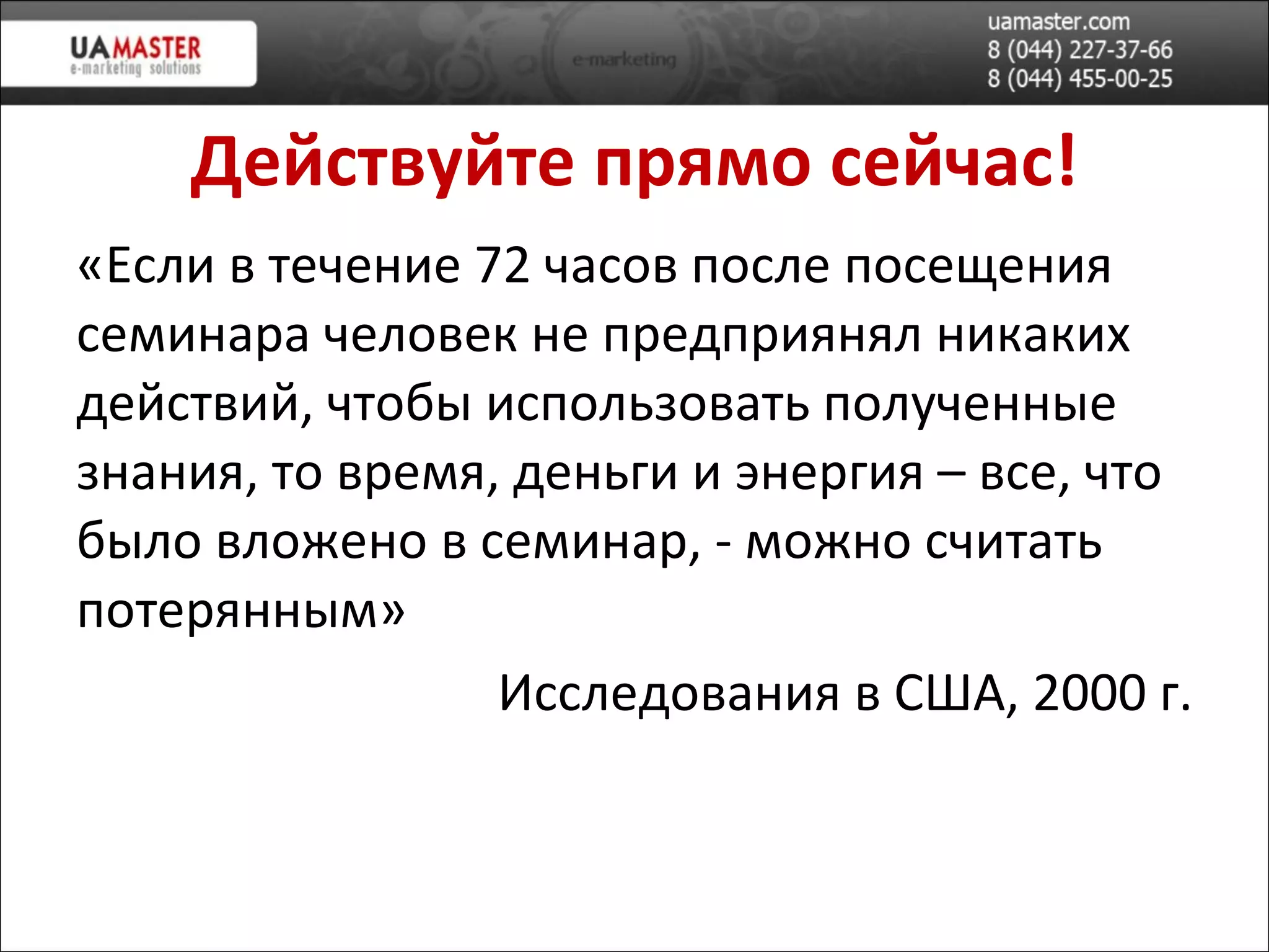 Действуйте прямо сейчас! «Если в течение 72 часов после посещения семинара человек не предприянял никаких действий, чтобы использовать полученные знания, то время, деньги и энергия – все, что было вложено в семинар, - можно считать потерянным» Исследования в США, 2000 г. 