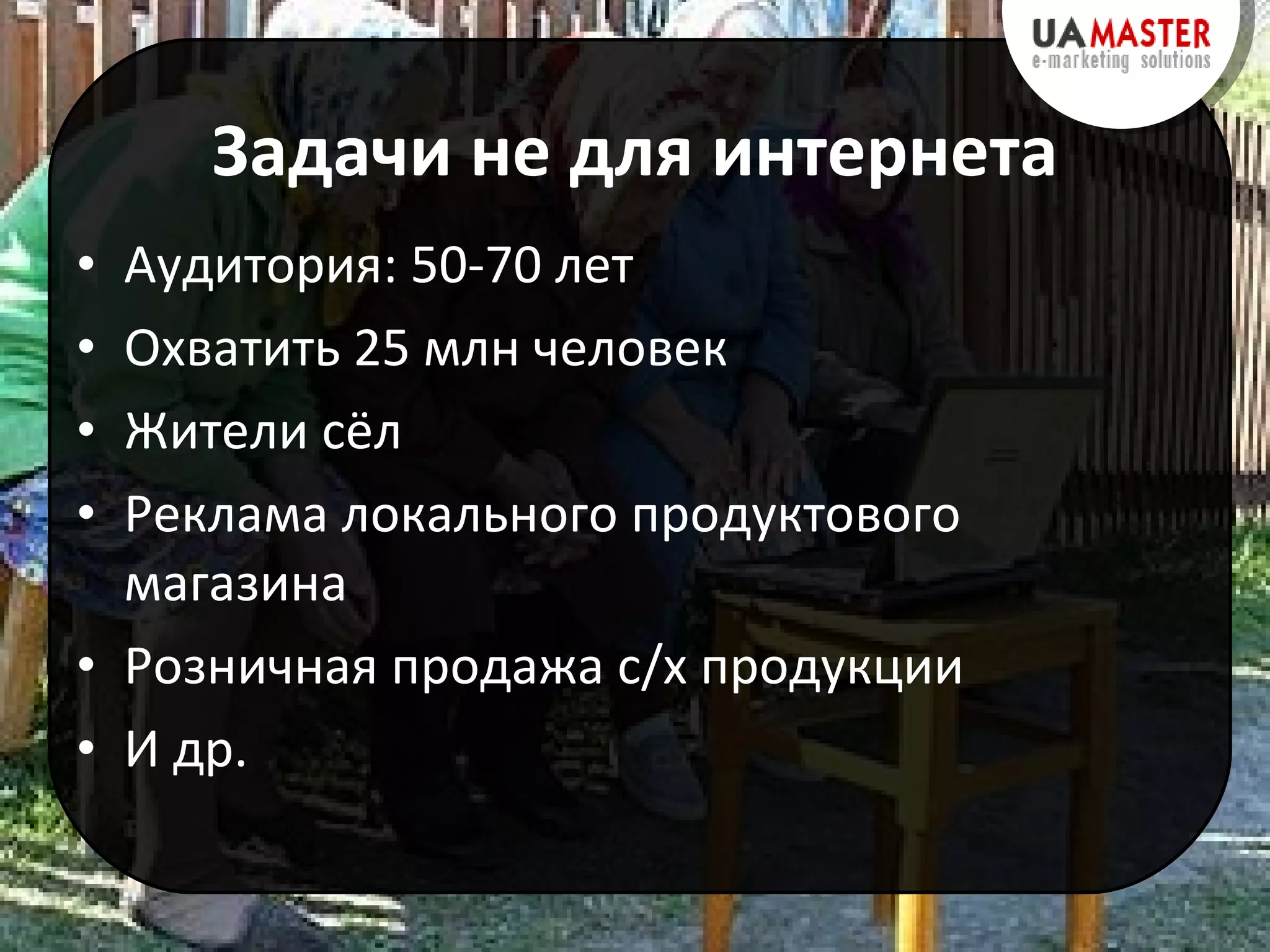 Задачи не для интернета Аудитория: 50-70 лет Охватить 25 млн человек Жители сёл Реклама локального продуктового магазина Розничная продажа с/х продукции И др. 