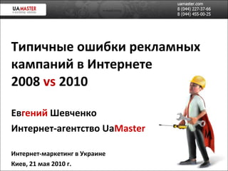 Типичные ошибки рекламных кампаний в Интернете 2008  vs  2010 Ев гений   Шевченко Интернет-агентство  Ua Master Интернет-маркетинг в Украине Киев,   21   мая  2010 г. 