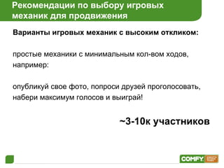 Рекомендации по выбору игровых  механик для продвижения Варианты игровых механик с высоким откликом: простые механики с минимальным кол-вом ходов, например:  опубликуй свое фото, попроси друзей проголосовать, набери максимум голосов и выиграй! ~3-10 к участников 