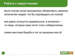 Работа с накрутчиками были случаи когда приходилось обзванивать немалое количество людей, что бы подтвердить их голоса! все равно останутся недовольные, в основном – те люди, которые сами хотят стать победителями. самая жестокая борьба в топ за призовые места! 