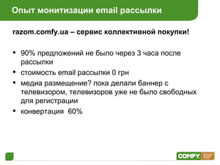 Опыт монитизации  email  рассылки razom.comfy.ua –  сервис коллективной покупки! 90% предложений не было через 3 часа после рассылки стоимость  email  рассылки 0 грн медиа размещение? пока делали баннер с телевизором, телевизоров уже не было свободных для регистрации конвертация  60% 