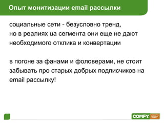 Опыт монитизации  email  рассылки социальные сети - безусловно тренд,  но в реалиях  ua  сегмента они еще не дают необходимого отклика и конвертации в погоне за фанами и фоловерами, не стоит забывать про старых добрых подписчиков на email  рассылку ! 