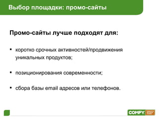 Выбор площадки: промо-сайты Промо-сайты лучше подходят для: коротко срочных активностей / продвижения уникальных продуктов ; позиционирования современности ; сбора базы  email  адресов или телефонов . 