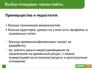Выбор площадки: промо-сайты Преимущества и недостатки: + больше технических возможностей ; + больше аудитория, далеко не у всех есть профайлы в социальных сетях . больше временных/финансовых затрат на разработку ; вы тратите деньги медиа размещения на   привлечение на временный ресурс, с низкой конвертацией на остальные ресурсы и долгосрочные отношения . 