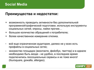 Social Media Преимущества и недостатки: +  возможность проводить активности без дополнительной программной / графической подготовки, использую инструменты социальных сетей, опросы, лайки прочее… +  большое количество обращений к потребителю ; +  более качественное измерение отклика . всё еще ограниченная аудитория, далеко не у всех есть профайлы в социальных сетях ; -  множество площадок (вконтакте, фейсбук, твиттер) и в идеале необходимо быть везде - не удобно, в последнее время подключились геосоциальные сервисы и их тоже много! (foursquare, gowalla, altergeo) . 