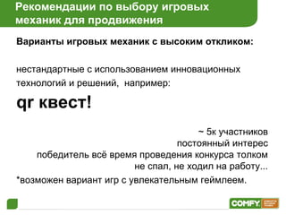 Рекомендации по выбору игровых  механик для продвижения Варианты игровых механик с высоким откликом: нестандартные с использованием инновационных технологий и решений,  например:   qr  квест! ~ 5к участников постоянный интерес победитель всё время проведения конкурса толком не спал, не ходил на работу... *возможен вариант игр с увлекательным геймлеем. 