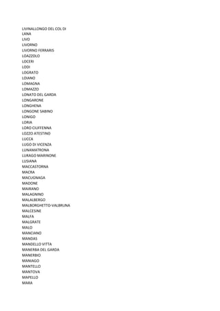 LIVINALLONGO DEL COL DI
LANA
LIVO
LIVORNO
LIVORNO FERRARIS
LOAZZOLO
LOCERI
LODI
LOGRATO
LOIANO
LOMAGNA
LOMAZZO
LONATO DEL GARDA
LONGARONE
LONGHENA
LONGONE SABINO
LONIGO
LORIA
LORO CIUFFENNA
LOZZO ATESTINO
LUCCA
LUGO DI VICENZA
LUNAMATRONA
LURAGO MARINONE
LUSIANA
MACCASTORNA
MACRA
MACUGNAGA
MADONE
MAIRANO
MALAGNINO
MALALBERGO
MALBORGHETTO-VALBRUNA
MALCESINE
MALFA
MALGRATE
MALO
MANCIANO
MANDAS
MANDELLO VITTA
MANERBA DEL GARDA
MANERBIO
MANIAGO
MANTELLO
MANTOVA
MAPELLO
MARA
 