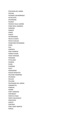 PESCHIERA DEL GARDA
PESCINA
PESSANO CON BORNAGO
PETACCIATO
PEVERAGNO
PEZZAZE
PEZZOLO VALLE UZZONE
PIANA DEGLI ALBANESI
PIANEZZA
PIANICO
PIARIO
PIASCO
PIETRAPORZIO
PIEVE DI CENTO
PIEVE DI SOLIGO
PIGNATARO INTERAMNA
PIGRA
PILA
PIMENTEL
PINO TORINESE
PIOBESI D'ALBA
PIOVA' MASSAIA
PIOZZANO
PITIGLIANO
PIUBEGA
PIURO
PIVERONE
PLATI'
PODENZANO
POGGIO RENATICO
POLESINE PARMENSE
POLINAGO
POLLEIN
POLLONE
POLPENAZZE DEL GARDA
POMARETTO
POMEZIA
PONNA
PONT CANAVESE
PONTBOSET
PONTE DI PIAVE
PONTE SAN NICOLO'
PONTEVICO
PONTEY
PONTINIA
PONT-SAINT-MARTIN
PORCIA
 
