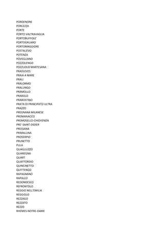 PORDENONE
PORLEZZA
PORTE
PORTO VALTRAVAGLIA
PORTOBUFFOLE'
PORTOGRUARO
PORTOMAGGIORE
POSTALESIO
POTENZA
POVEGLIANO
POZZOLENGO
POZZUOLO MARTESANA
PRADLEVES
PRAIA A MARE
PRALI
PRALORMO
PRALUNGO
PRAMOLLO
PRAROLO
PRAROSTINO
PRATA DI PRINCIPATO ULTRA
PRAZZO
PREGNANA MILANESE
PREMARIACCO
PREMOSELLO-CHIOVENDA
PRE'-SAINT-DIDIER
PRESSANA
PRIMALUNA
PROSERPIO
PRUNETTO
PULA
QUAGLIUZZO
QUAREGNA
QUART
QUATTORDIO
QUINCINETTO
QUITTENGO
RAPAGNANO
RAPALLO
REDONDESCO
REFRONTOLO
REGGIO NELL'EMILIA
REGGIOLO
REZZAGO
REZZATO
REZZO
RHEMES-NOTRE-DAME
 