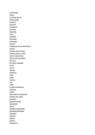 SCHILPARIO
SCHIO
SCLAFANI BAGNI
SEDEGLIANO
SEGARIU
SEGRATE
SELARGIUS
SELVINO
SEMIANA
SENIS
SENORBI'
SEPPIANA
SERDIANA
SERIATE
SERNAGLIA DELLA BATTAGLIA
SEROLE
SERRALUNGA D'ALBA
SERRALUNGA DI CREA
SESTO FIORENTINO
SESTO SAN GIOVANNI
SETTALA
SETTIMO TORINESE
SETZU
SEULO
SEVESO
SGONICO
SIDDI
SIENA
SIMALA
SINI
SINIO
SIURGUS DONIGALA
SIZZANO
SODDI'
SOGLIANO AL RUBICONE
SOIANO DEL LAGO
SOLBIATE
SOLBIATE ARNO
SOLEMINIS
SOLZA
SOMMA LOMBARDO
SOMMACAMPAGNA
SONDRIO
SONICO
SORGA'
SORICO
SORRADILE
 