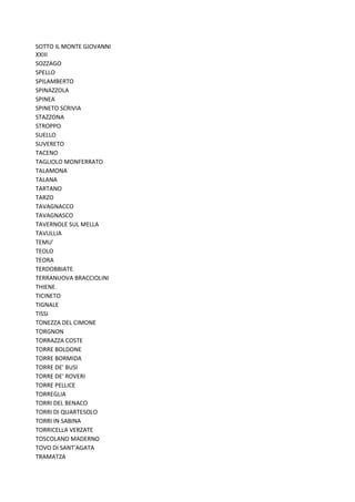 SOTTO IL MONTE GIOVANNI
XXIII
SOZZAGO
SPELLO
SPILAMBERTO
SPINAZZOLA
SPINEA
SPINETO SCRIVIA
STAZZONA
STROPPO
SUELLO
SUVERETO
TACENO
TAGLIOLO MONFERRATO
TALAMONA
TALANA
TARTANO
TARZO
TAVAGNACCO
TAVAGNASCO
TAVERNOLE SUL MELLA
TAVULLIA
TEMU'
TEOLO
TEORA
TERDOBBIATE
TERRANUOVA BRACCIOLINI
THIENE
TICINETO
TIGNALE
TISSI
TONEZZA DEL CIMONE
TORGNON
TORRAZZA COSTE
TORRE BOLDONE
TORRE BORMIDA
TORRE DE' BUSI
TORRE DE' ROVERI
TORRE PELLICE
TORREGLIA
TORRI DEL BENACO
TORRI DI QUARTESOLO
TORRI IN SABINA
TORRICELLA VERZATE
TOSCOLANO MADERNO
TOVO DI SANT'AGATA
TRAMATZA
 