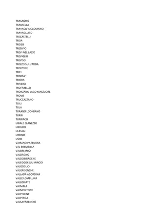 TRASAGHIS
TRAUSELLA
TRAVACO' SICCOMARIO
TRAVAGLIATO
TRECASTELLI
TREIA
TREISO
TRESIVIO
TREVI NEL LAZIO
TREVIGLIO
TREVISO
TREZZO SULL'ADDA
TREZZONE
TRIEI
TRINITA'
TRIORA
TRIVERO
TROFARELLO
TRONZANO LAGO MAGGIORE
TROVO
TRUCCAZZANO
TUILI
TULA
TURANO LODIGIANO
TURRI
TURRIACO
UBIALE CLANEZZO
UBOLDO
ULASSAI
URBINO
USINI
VAIRANO PATENORA
VAL BREMBILLA
VALBREMBO
VALDAGNO
VALDOBBIADENE
VALEGGIO SUL MINCIO
VALGOGLIO
VALGRISENCHE
VALLADA AGORDINA
VALLE LOMELLINA
VALLORIATE
VALMALA
VALMONTONE
VALPELLINE
VALPERGA
VALSAVARENCHE
 