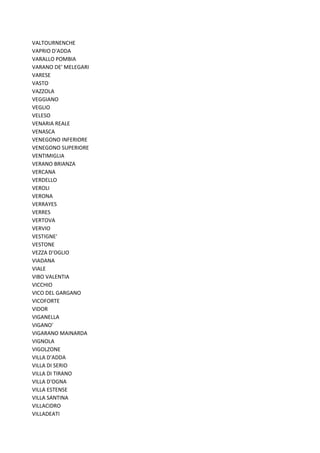 VALTOURNENCHE
VAPRIO D'ADDA
VARALLO POMBIA
VARANO DE' MELEGARI
VARESE
VASTO
VAZZOLA
VEGGIANO
VEGLIO
VELESO
VENARIA REALE
VENASCA
VENEGONO INFERIORE
VENEGONO SUPERIORE
VENTIMIGLIA
VERANO BRIANZA
VERCANA
VERDELLO
VEROLI
VERONA
VERRAYES
VERRES
VERTOVA
VERVIO
VESTIGNE'
VESTONE
VEZZA D'OGLIO
VIADANA
VIALE
VIBO VALENTIA
VICCHIO
VICO DEL GARGANO
VICOFORTE
VIDOR
VIGANELLA
VIGANO'
VIGARANO MAINARDA
VIGNOLA
VIGOLZONE
VILLA D'ADDA
VILLA DI SERIO
VILLA DI TIRANO
VILLA D'OGNA
VILLA ESTENSE
VILLA SANTINA
VILLACIDRO
VILLADEATI
 