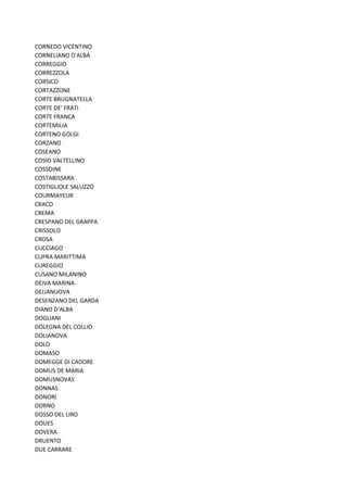CORNEDO VICENTINO
CORNELIANO D'ALBA
CORREGGIO
CORREZZOLA
CORSICO
CORTAZZONE
CORTE BRUGNATELLA
CORTE DE' FRATI
CORTE FRANCA
CORTEMILIA
CORTENO GOLGI
CORZANO
COSEANO
COSIO VALTELLINO
COSSOINE
COSTABISSARA
COSTIGLIOLE SALUZZO
COURMAYEUR
CRACO
CREMA
CRESPANO DEL GRAPPA
CRISSOLO
CROSA
CUCCIAGO
CUPRA MARITTIMA
CUREGGIO
CUSANO MILANINO
DEIVA MARINA
DELIANUOVA
DESENZANO DEL GARDA
DIANO D'ALBA
DOGLIANI
DOLEGNA DEL COLLIO
DOLIANOVA
DOLO
DOMASO
DOMEGGE DI CADORE
DOMUS DE MARIA
DOMUSNOVAS
DONNAS
DONORI
DORNO
DOSSO DEL LIRO
DOUES
DOVERA
DRUENTO
DUE CARRARE
 