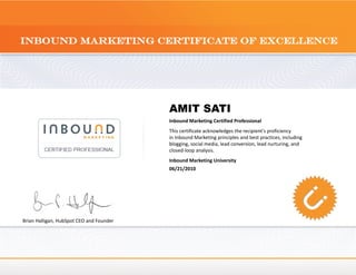 AMIT SATI
                                          Inbound Marketing Certified Professional
                                          This certificate acknowledges the recipient's proficiency
                                          in Inbound Marketing principles and best practices, including
                                          blogging, social media, lead conversion, lead nurturing, and
                                          closed-loop analysis.
                                          Inbound Marketing University
                                          06/21/2010




Brian Halligan, HubSpot CEO and Founder
 