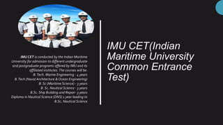 IMU CET(Indian
Maritime University
Common Entrance
Test)
IMU CET is conducted by the Indian Maritime
University for admission to different undergraduate
and postgraduate programs offered by IMU and its
affiliated institutes.The courses will be:
B.Tech. Marine Engineering - 4 years
B.Tech (Naval Architecture & Ocean Engineering)
B. Sc (Maritime Science) - 3 years
B. Sc. Nautical Science - 3 years
B.Sc. Ship Building and Repair- 3 years
Diploma in Nautical Science (DNS) 1 year leading to
B.Sc. Nautical Science
 