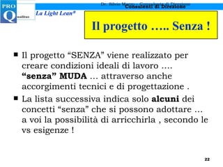 Il progetto ….. Senza ! Il progetto “SENZA” viene realizzato per creare condizioni ideali di lavoro ….  “senza” MUDA  … attraverso anche accorgimenti tecnici e di progettazione . La lista successiva indica solo  alcuni  dei concetti “senza” che si possono adottare … a voi la possibilità di arricchirla , secondo le vs esigenze ! Dr. Silvio Marzo – Consulente di Direzione 