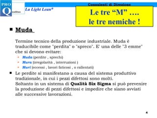 Le tre “M” …. le tre nemiche ! Muda  Termine tecnico della produzione industriale. Muda è traducibile come "perdita" o "spreco". E' una delle "3 emme" che si devono evitare:  Muda  (perdite , sprechi)  Mura   (irregolarità , interruzioni )  Muri  (eccessi , lavori faticosi , o rallentati)  Le perdite si manifestano a causa del sistema produttivo tradizionale, in cui i pezzi difettosi sono molti. Soltanto in un sistema di  Qualità Six Sigma  si può prevenire la produzione di pezzi difettosi e impedire che siano avviati alle successive lavorazioni.  