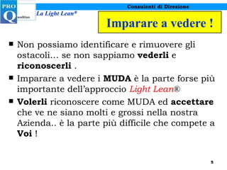 Imparare a vedere ! Non possiamo identificare e rimuovere gli ostacoli… se non sappiamo  vederli  e  riconoscerli  . Imparare a vedere i  MUDA  è la parte forse più importante dell’approccio  Light Lean ® Volerli  riconoscere come MUDA ed  accettare  che ve ne siano molti e grossi nella nostra Azienda.. è la parte più difficile che compete a  Voi  ! 