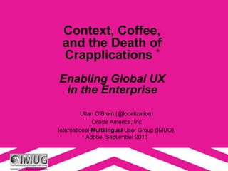 September 19, 2013. Opinions are those of presenter.
Context, Coffee,
and the Death of
Crapplications *
Enabling Global UX
in the Enterprise
Ultan O’Broin (@localization)
Oracle America, Inc
International Multilingual User Group (IMUG),
Adobe, September 2013
 